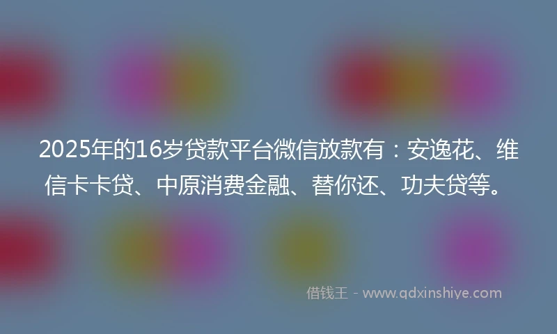 2025年的16岁贷款平台微信放款有：安逸花、维信卡卡贷、中原消费金融、替你还、功夫贷等。