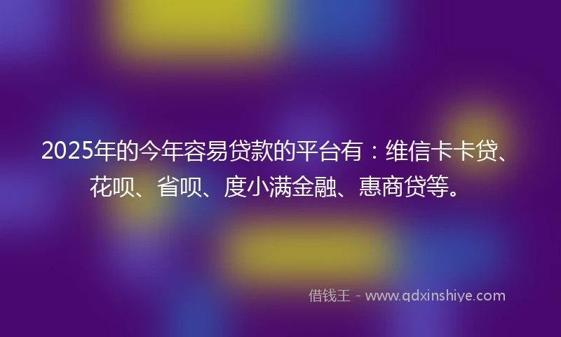 2025年的今年容易贷款的平台有：维信卡卡贷、花呗、省呗、度小满金融、惠商贷等。