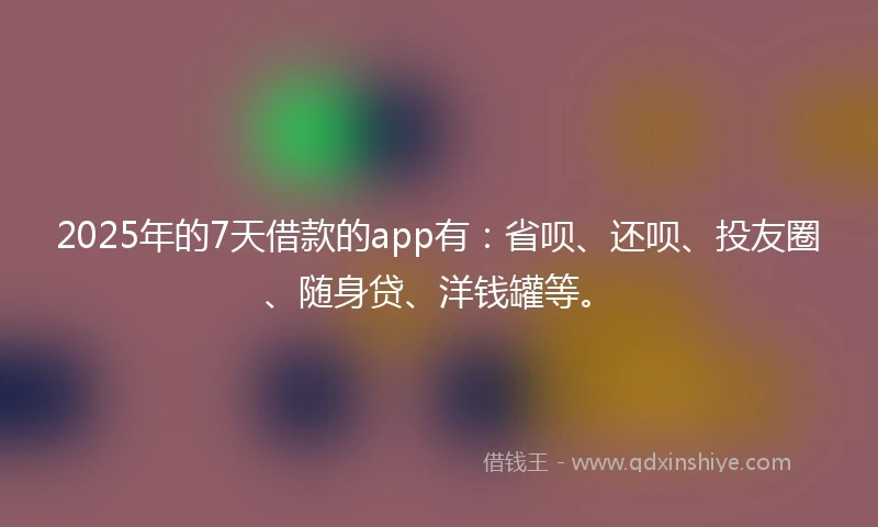 2025年的7天借款的app有：省呗、还呗、投友圈、随身贷、洋钱罐等。