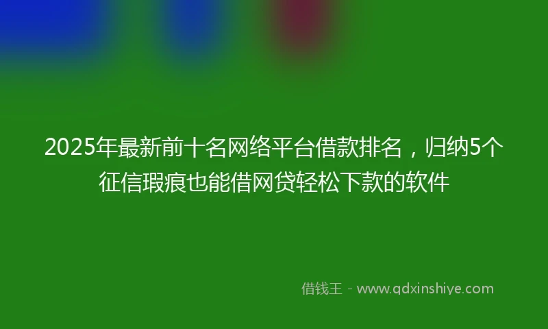 2025年最新前十名网络平台借款排名，归纳5个征信瑕疵也能借网贷轻松下款的软件