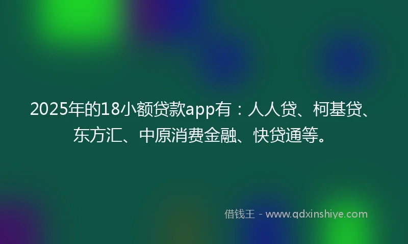 2025年的18小额贷款app有：人人贷、柯基贷、东方汇、中原消费金融、快贷通等。