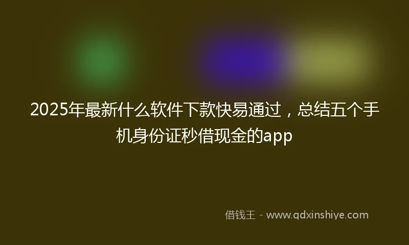 2025年最新什么软件下款快易通过，总结五个手机身份证秒借现金的app