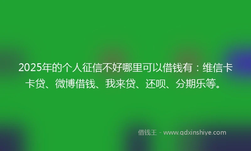 2025年的个人征信不好哪里可以借钱有：维信卡卡贷、微博借钱、我来贷、还呗、分期乐等。