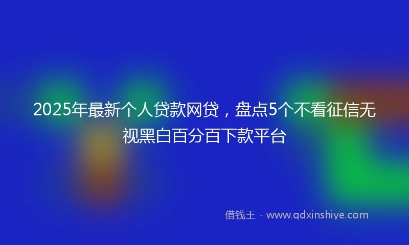 2025年最新个人贷款网贷，盘点5个不看征信无视黑白百分百下款平台