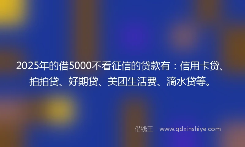 2025年的借5000不看征信的贷款有：信用卡贷、拍拍贷、好期贷、美团生活费、滴水贷等。