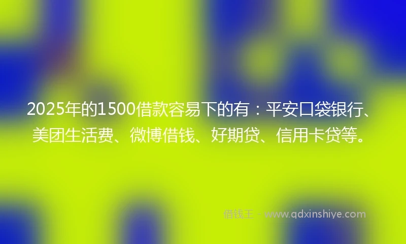 2025年的1500借款容易下的有：平安口袋银行、美团生活费、微博借钱、好期贷、信用卡贷等。