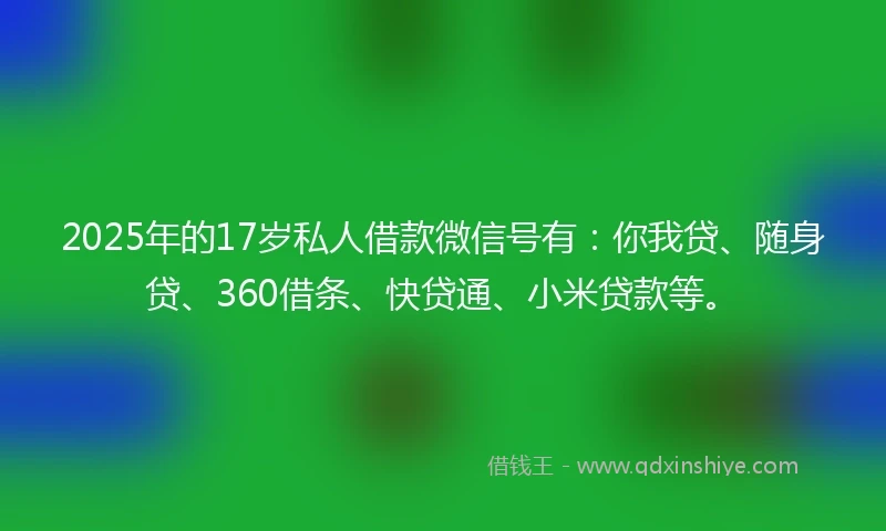 2025年的17岁私人借款微信号有：你我贷、随身贷、360借条、快贷通、小米贷款等。