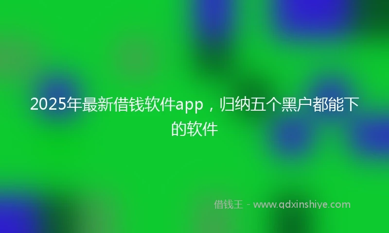 2025年最新借钱软件app，归纳五个黑户都能下的软件