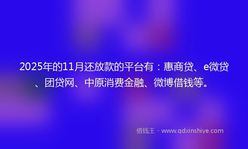 2025年的11月还放款的平台有：惠商贷、e微贷、团贷网、中原消费金融、微博借钱等。