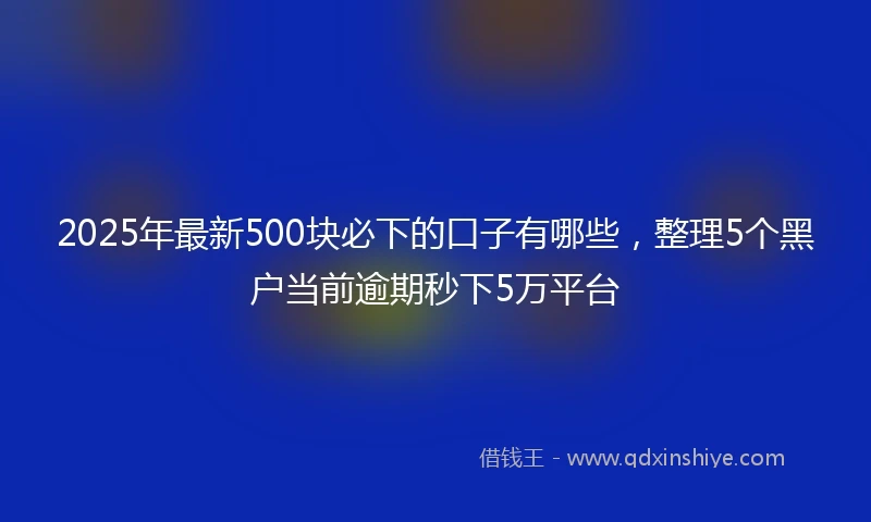 2025年最新500块必下的口子有哪些，整理5个黑户当前逾期秒下5万平台