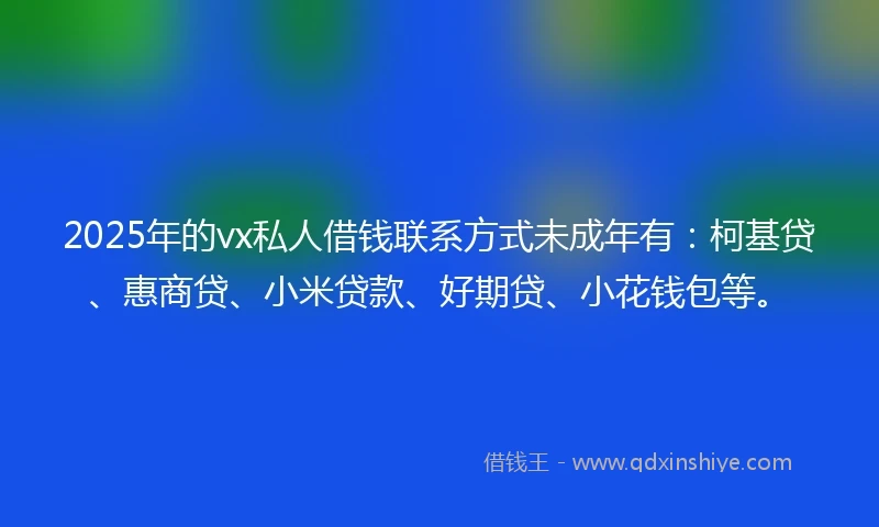 2025年的vx私人借钱联系方式未成年有：柯基贷、惠商贷、小米贷款、好期贷、小花钱包等。