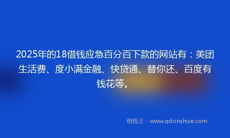 2025年的18借钱应急百分百下款的网站有：美团生活费、度小满金融、快贷通、替你还、百度有钱花等。