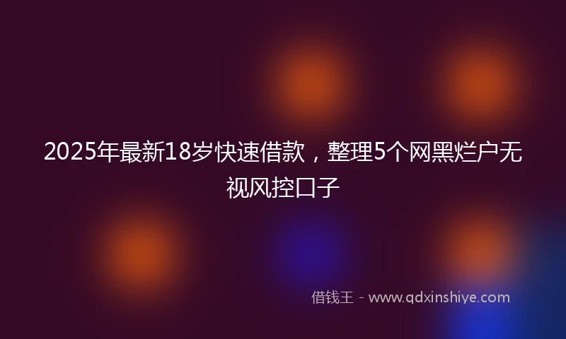 2025年最新18岁快速借款，整理5个网黑烂户无视风控口子