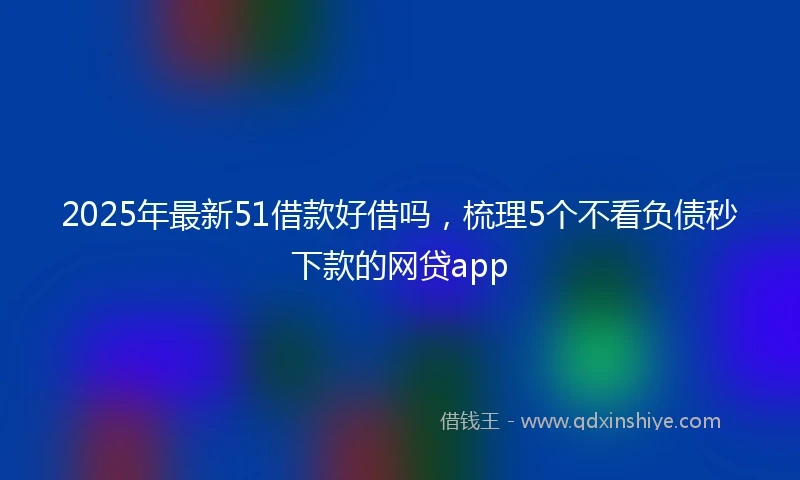 2025年最新51借款好借吗，梳理5个不看负债秒下款的网贷app