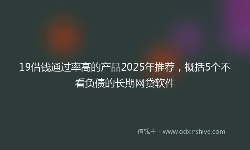 19借钱通过率高的产品2025年推荐，概括5个不看负债的长期网贷软件