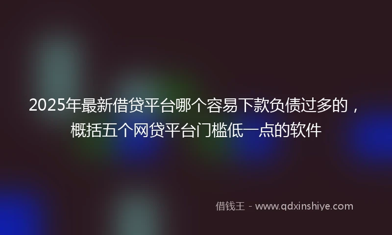 2025年最新借贷平台哪个容易下款负债过多的，概括五个网贷平台门槛低一点的软件