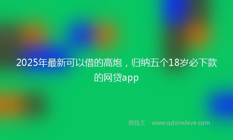 2025年最新可以借的高炮，归纳五个18岁必下款的网贷app