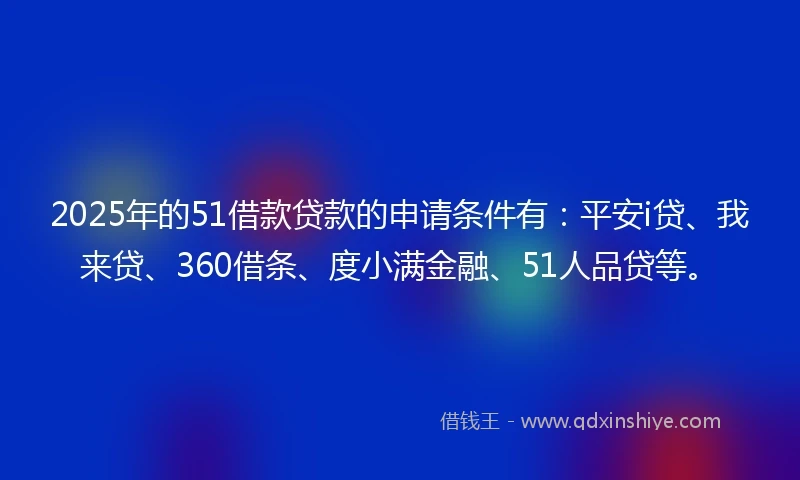 2025年的51借款贷款的申请条件有：平安i贷、我来贷、360借条、度小满金融、51人品贷等。