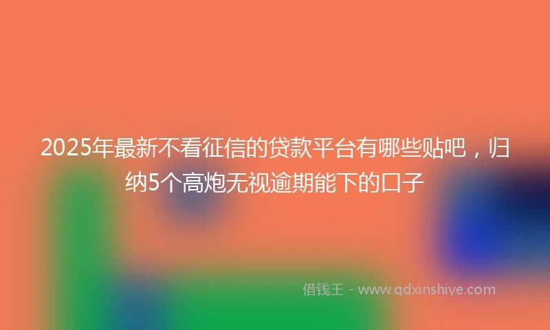 2025年最新不看征信的贷款平台有哪些贴吧，归纳5个高炮无视逾期能下的口子