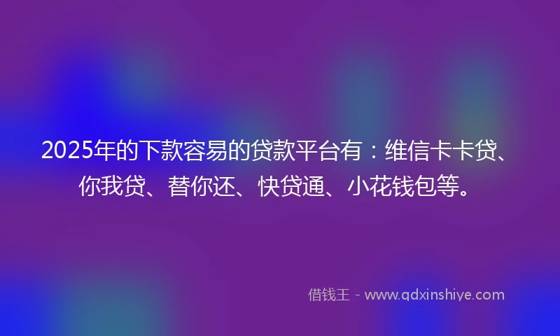 2025年的下款容易的贷款平台有：维信卡卡贷、你我贷、替你还、快贷通、小花钱包等。