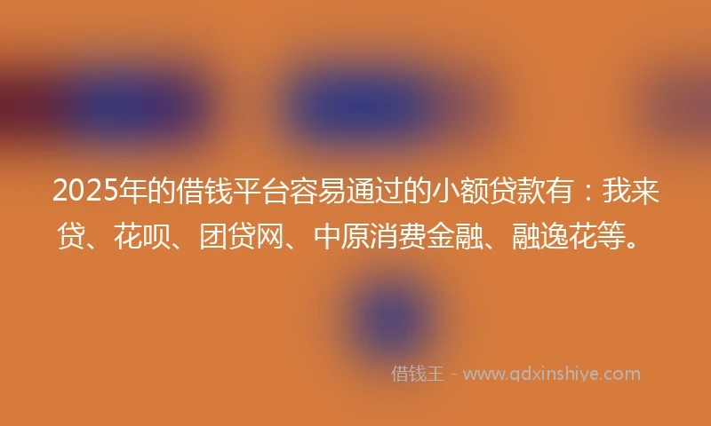 2025年的借钱平台容易通过的小额贷款有：我来贷、花呗、团贷网、中原消费金融、融逸花等。