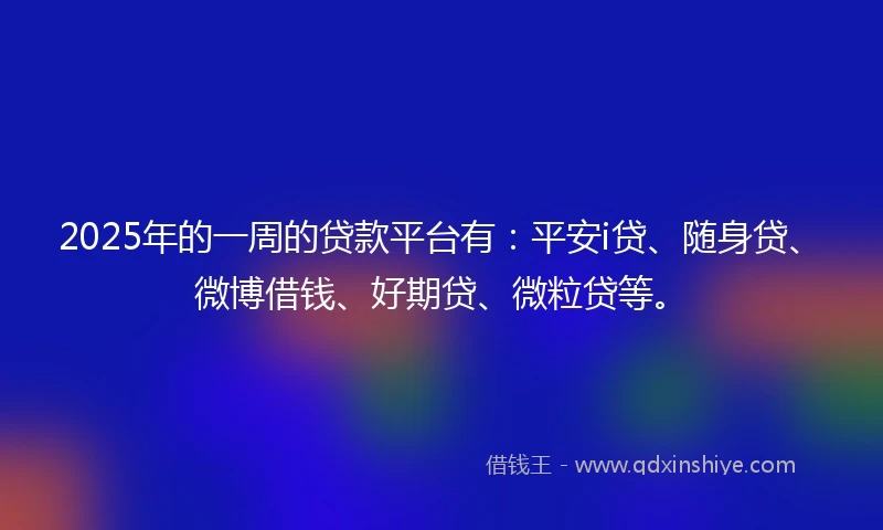 2025年的一周的贷款平台有：平安i贷、随身贷、微博借钱、好期贷、微粒贷等。