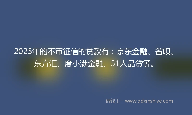 2025年的不审征信的贷款有：京东金融、省呗、东方汇、度小满金融、51人品贷等。