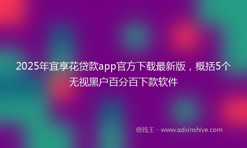 2025年宜享花贷款app官方下载最新版，概括5个无视黑户百分百下款软件