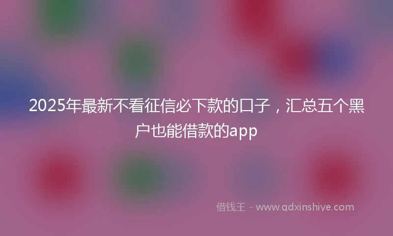 2025年最新不看征信必下款的口子，汇总五个黑户也能借款的app