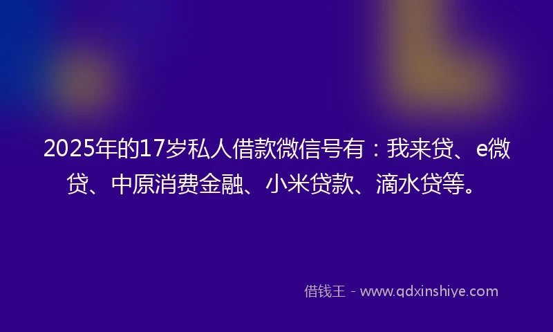 2025年的17岁私人借款微信号有：我来贷、e微贷、中原消费金融、小米贷款、滴水贷等。