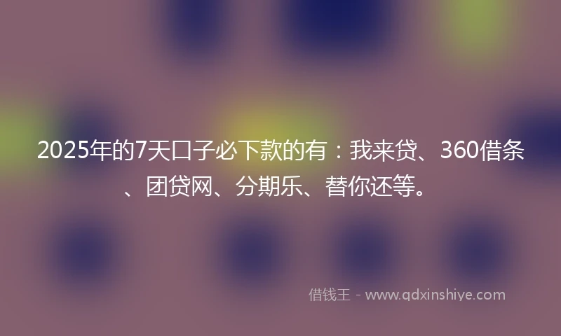 2025年的7天口子必下款的有：我来贷、360借条、团贷网、分期乐、替你还等。