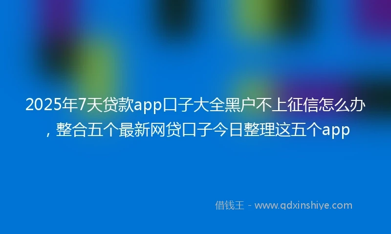 2025年7天贷款app口子大全黑户不上征信怎么办，整合五个最新网贷口子今日整理这五个app