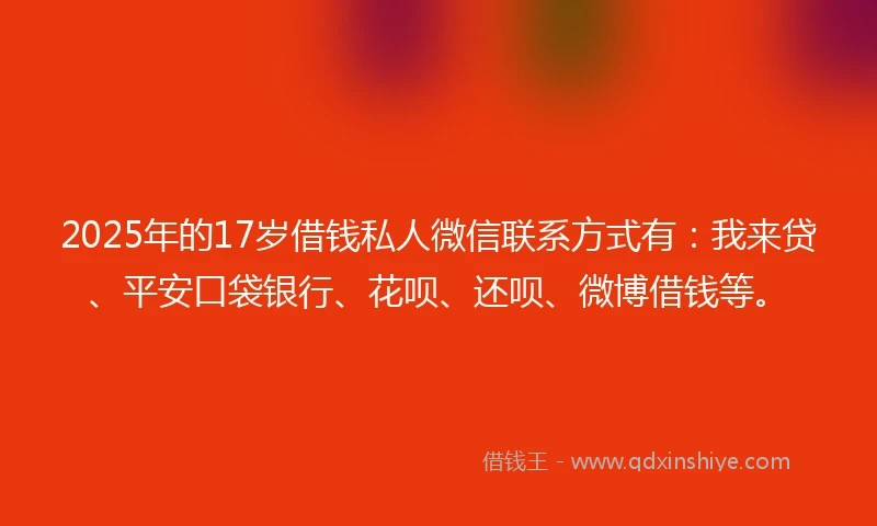 2025年的17岁借钱私人微信联系方式有：我来贷、平安口袋银行、花呗、还呗、微博借钱等。