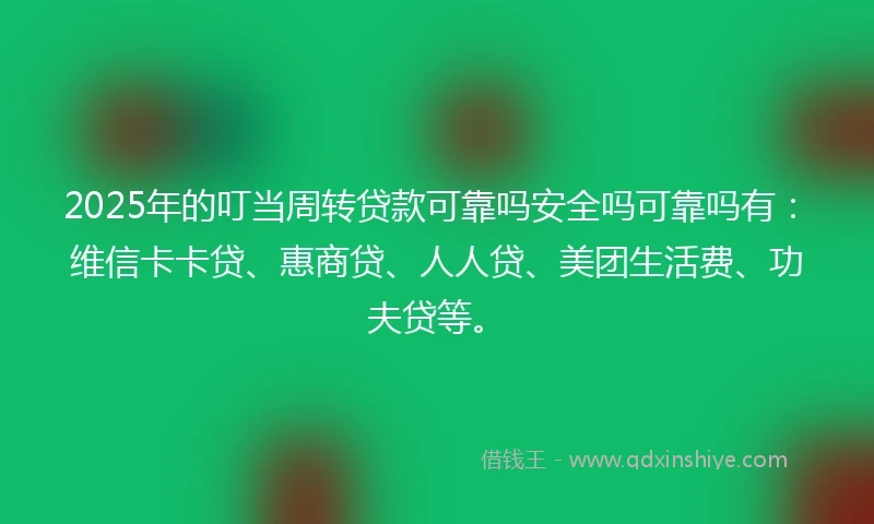 2025年的叮当周转贷款可靠吗安全吗可靠吗有：维信卡卡贷、惠商贷、人人贷、美团生活费、功夫贷等。