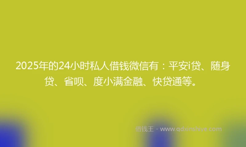 2025年的24小时私人借钱微信有：平安i贷、随身贷、省呗、度小满金融、快贷通等。