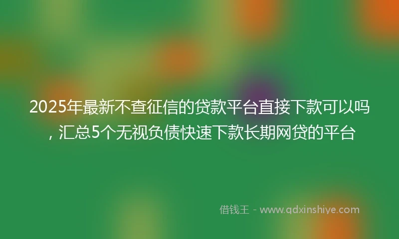 2025年最新不查征信的贷款平台直接下款可以吗，汇总5个无视负债快速下款长期网贷的平台