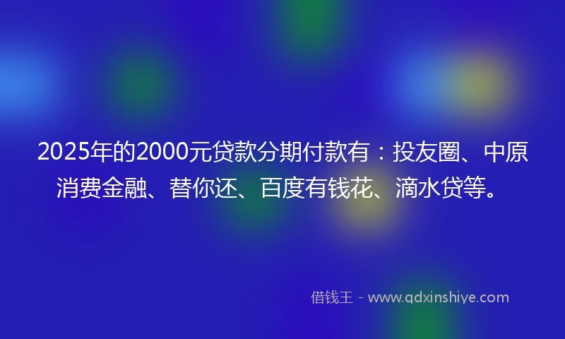 2025年的2000元贷款分期付款有：投友圈、中原消费金融、替你还、百度有钱花、滴水贷等。