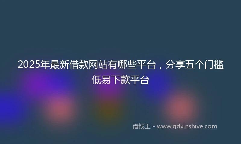 2025年最新借款网站有哪些平台，分享五个门槛低易下款平台