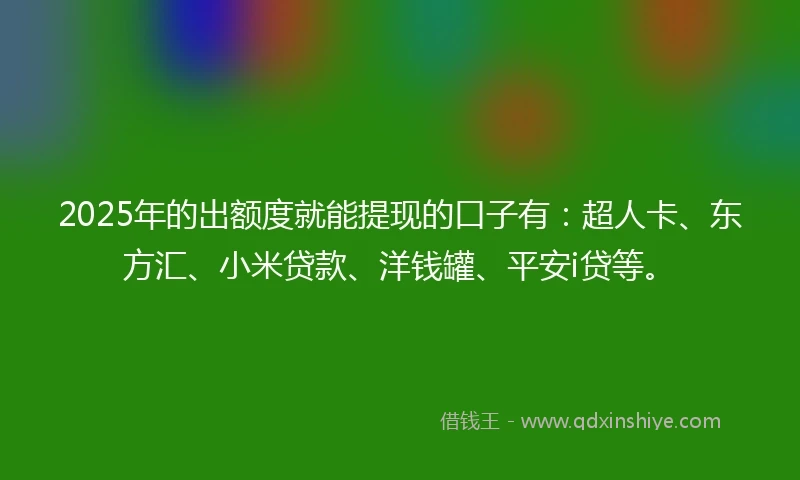 2025年的出额度就能提现的口子有：超人卡、东方汇、小米贷款、洋钱罐、平安i贷等。
