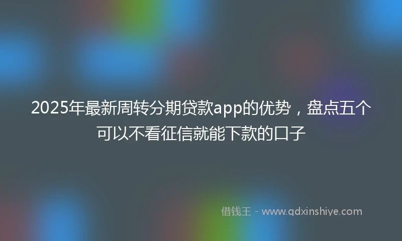 2025年最新周转分期贷款app的优势，盘点五个可以不看征信就能下款的口子