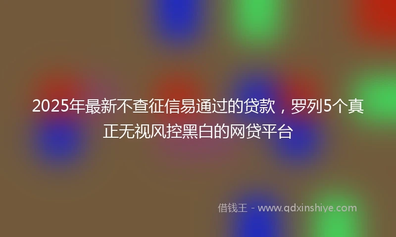 2025年最新不查征信易通过的贷款，罗列5个真正无视风控黑白的网贷平台