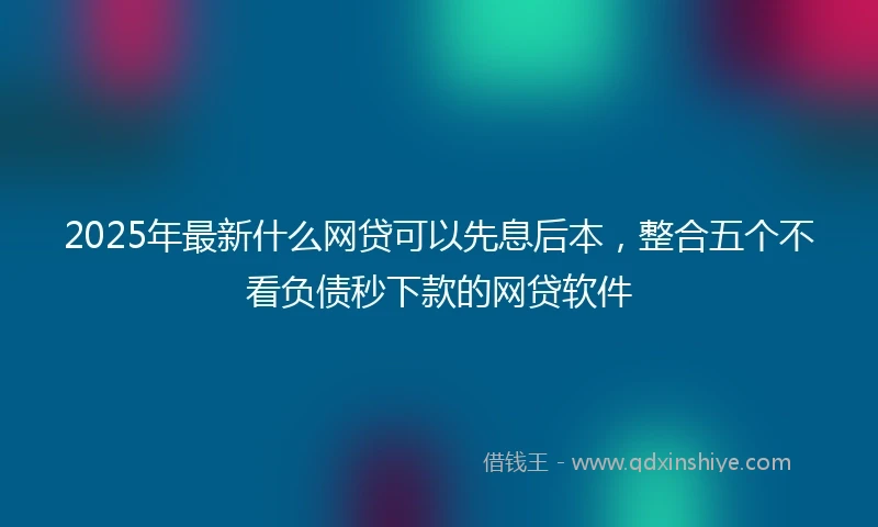 2025年最新什么网贷可以先息后本，整合五个不看负债秒下款的网贷软件