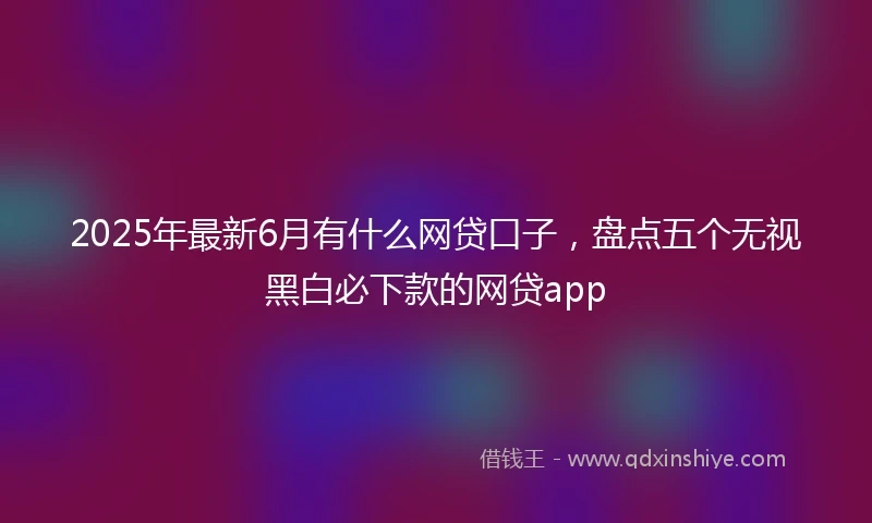 2025年最新6月有什么网贷口子，盘点五个无视黑白必下款的网贷app