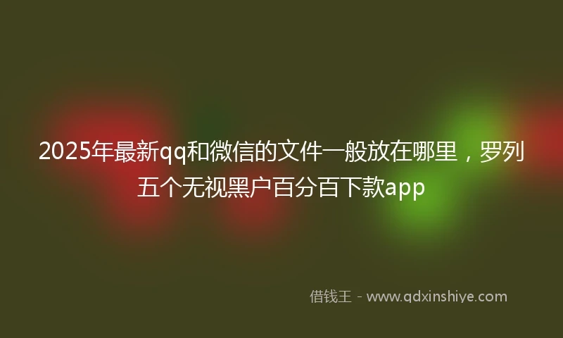 2025年最新qq和微信的文件一般放在哪里，罗列五个无视黑户百分百下款app
