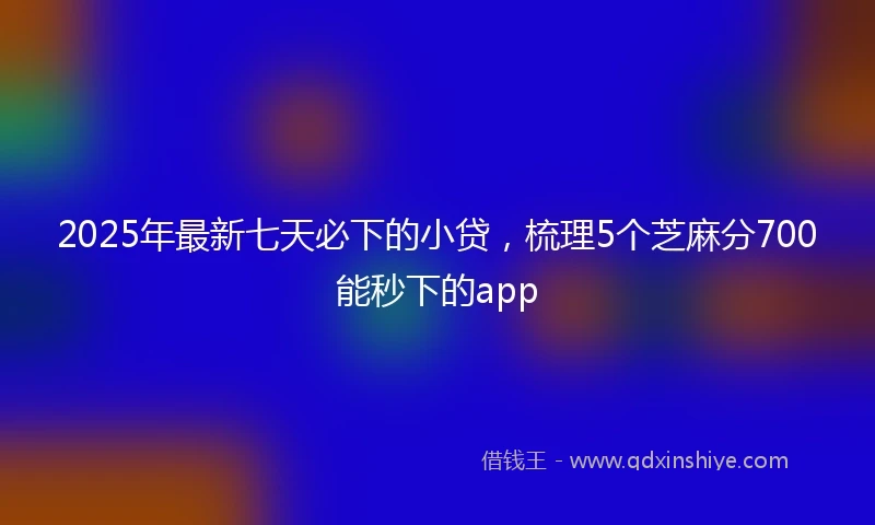 2025年最新七天必下的小贷，梳理5个芝麻分700能秒下的app
