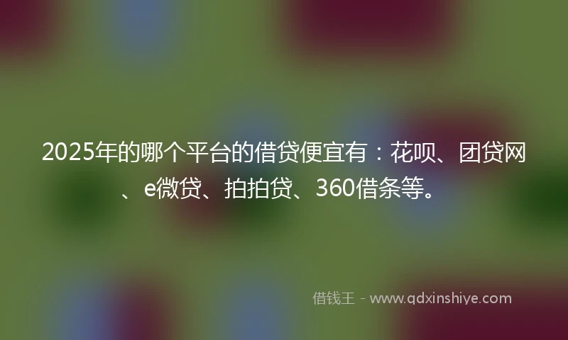 2025年的哪个平台的借贷便宜有：花呗、团贷网、e微贷、拍拍贷、360借条等。