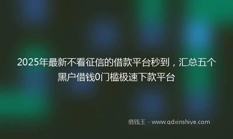 2025年最新不看征信的借款平台秒到，汇总五个黑户借钱0门槛极速下款平台