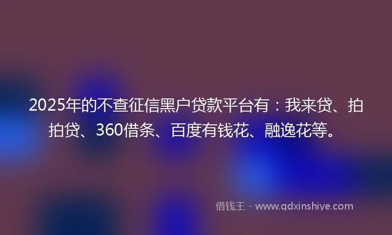 2025年的不查征信黑户贷款平台有：我来贷、拍拍贷、360借条、百度有钱花、融逸花等。