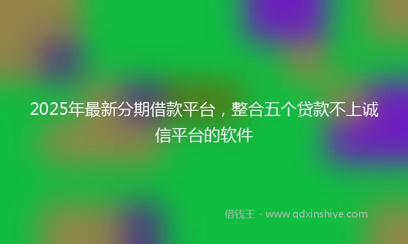 2025年最新分期借款平台，整合五个贷款不上诚信平台的软件