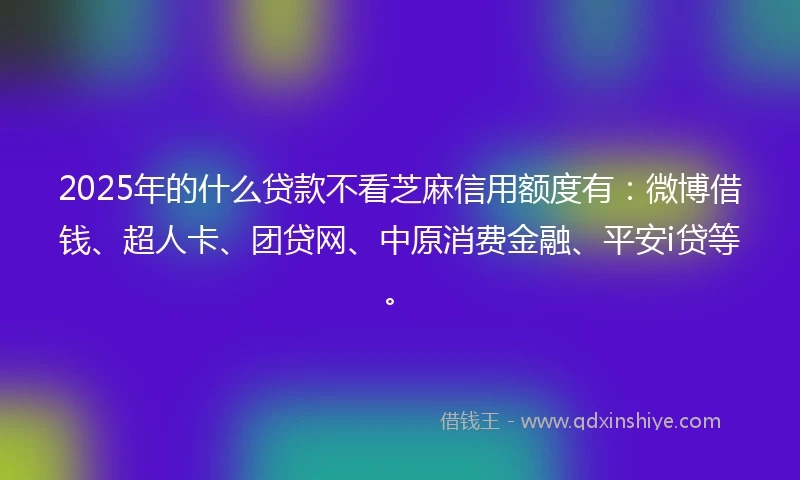 2025年的什么贷款不看芝麻信用额度有：微博借钱、超人卡、团贷网、中原消费金融、平安i贷等。